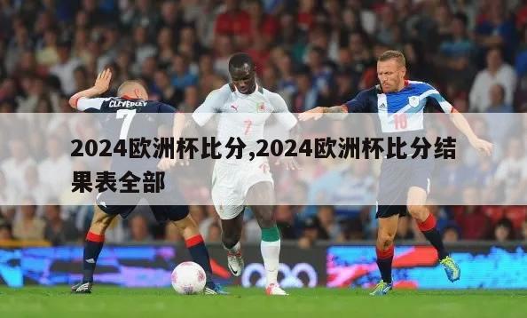 2024欧洲杯比分,2024欧洲杯比分结果表全部