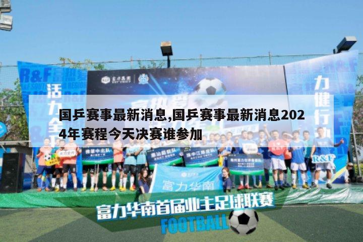 国乒赛事最新消息,国乒赛事最新消息2024年赛程今天决赛谁参加