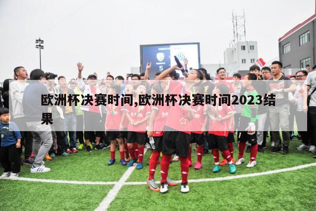 欧洲杯决赛时间,欧洲杯决赛时间2023结果