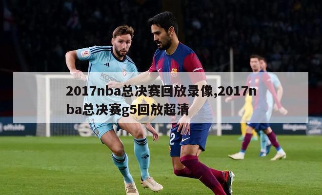 2017nba总决赛回放录像,2017nba总决赛g5回放超清